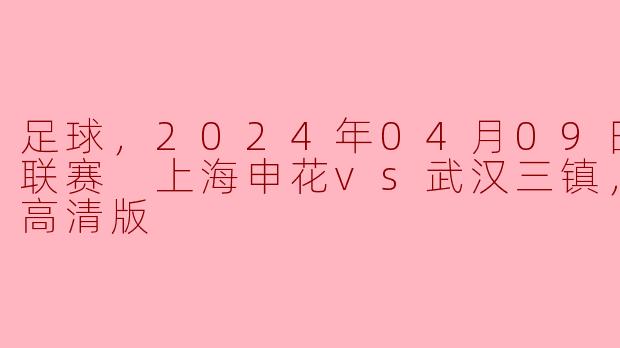 足球，2024年04月09日 中超联赛 上海申花vs武汉三镇，正赛，高清版